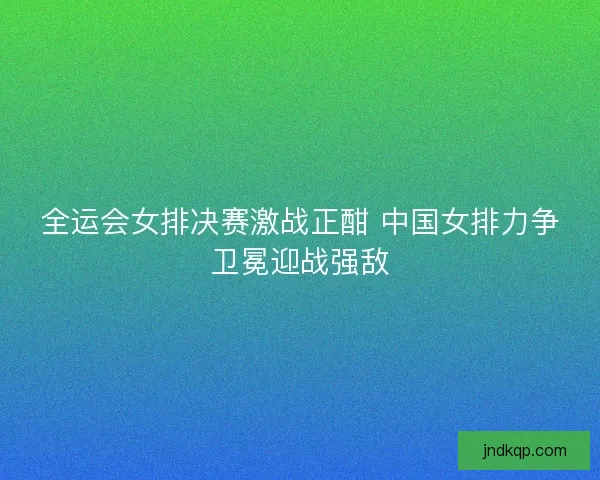 全运会女排决赛激战正酣 中国女排力争卫冕迎战强敌 全运会女排决赛激战正酣 中国女排力争卫冕迎战强敌