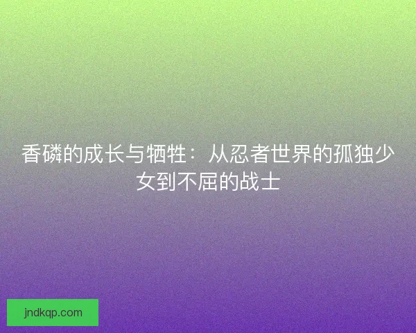 香磷的成长与牺牲：从忍者世界的孤独少女到不屈的战士