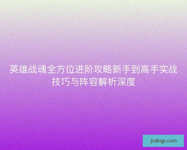 英雄战魂全方位进阶攻略新手到高手实战技巧与阵容解析深度 英雄战魂全方位进阶攻略新手到高手实战技巧与阵容解析深度