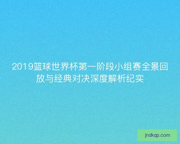 2019篮球世界杯第一阶段小组赛全景回放与经典对决深度解析纪实