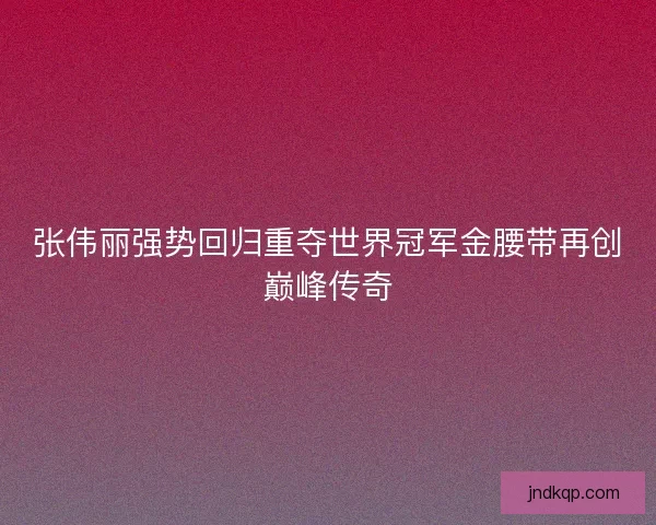 张伟丽强势回归重夺世界冠军金腰带再创巅峰传奇 张伟丽强势回归重夺世界冠军金腰带再创巅峰传奇
