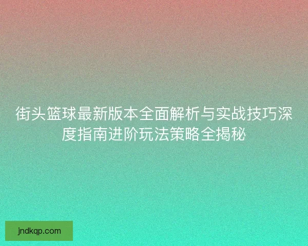 街头篮球最新版本全面解析与实战技巧深度指南进阶玩法策略全揭秘 街头篮球最新版本全面解析与实战技巧深度指南进阶玩法策略全揭秘