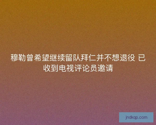 穆勒曾希望继续留队拜仁并不想退役 已收到电视评论员邀请
