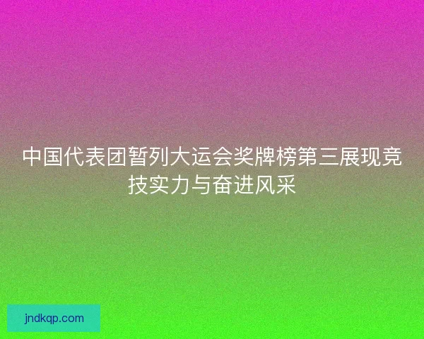 中国代表团暂列大运会奖牌榜第三展现竞技实力与奋进风采
