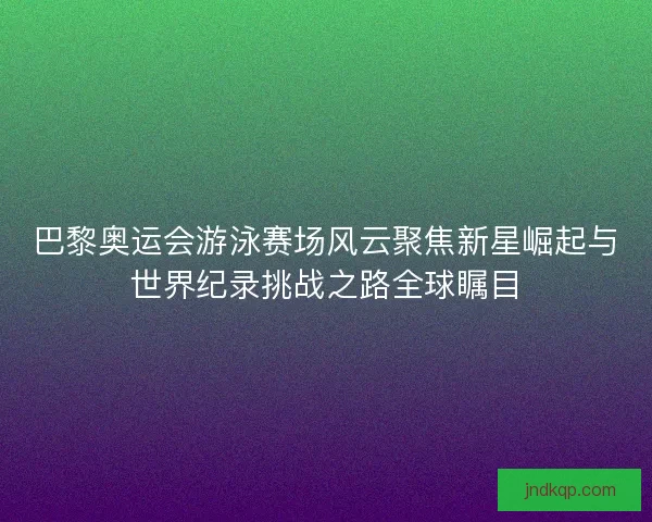 巴黎奥运会游泳赛场风云聚焦新星崛起与世界纪录挑战之路全球瞩目
