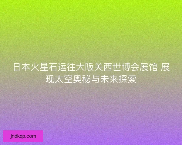 日本火星石运往大阪关西世博会展馆 展现太空奥秘与未来探索