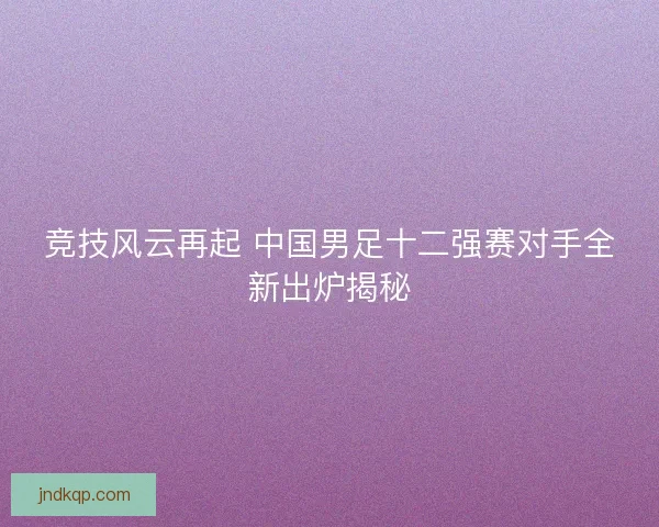 竞技风云再起 中国男足十二强赛对手全新出炉揭秘