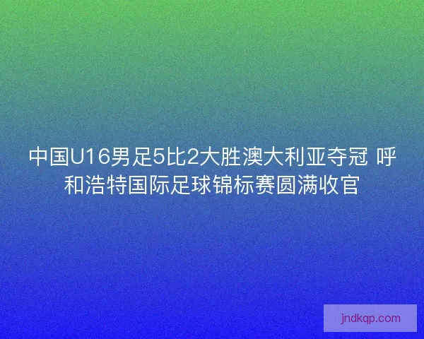 中国U16男足5比2大胜澳大利亚夺冠 呼和浩特国际足球锦标赛圆满收官
