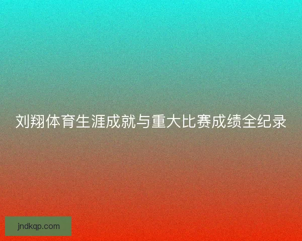 刘翔体育生涯成就与重大比赛成绩全纪录