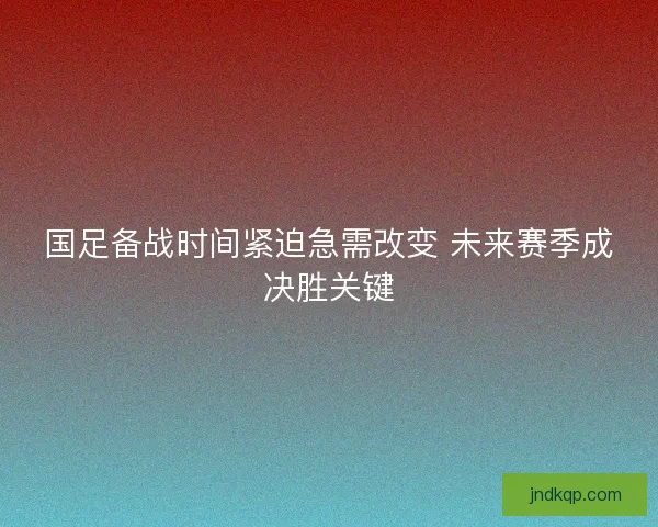 国足备战时间紧迫急需改变 未来赛季成决胜关键