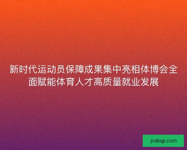 新时代运动员保障成果集中亮相体博会全面赋能体育人才高质量就业发展