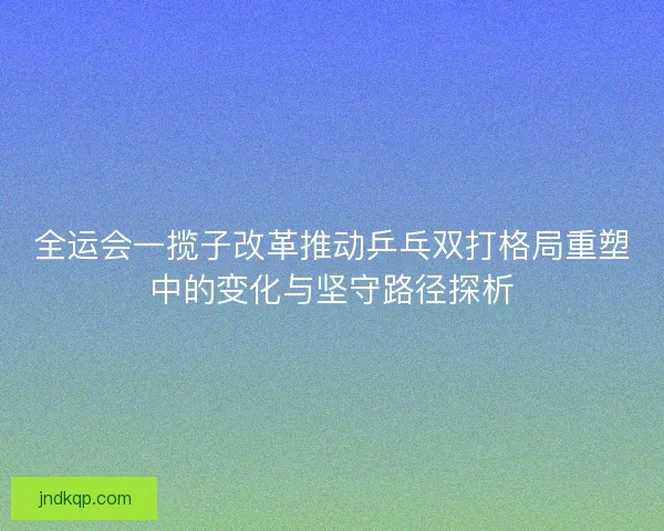 全运会一揽子改革推动乒乓双打格局重塑中的变化与坚守路径探析