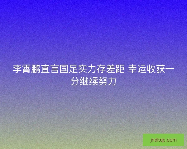 李霄鹏直言国足实力存差距 幸运收获一分继续努力