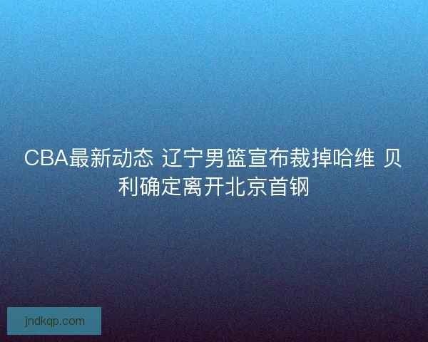 CBA最新动态 辽宁男篮宣布裁掉哈维 贝利确定离开北京首钢