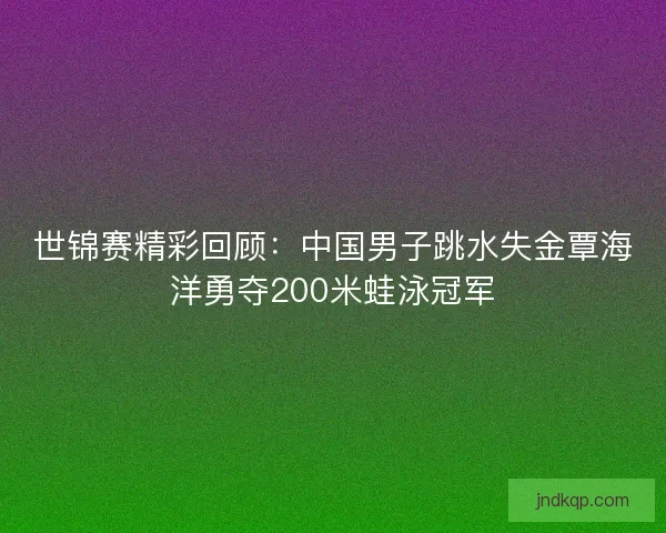 世锦赛精彩回顾:中国男子跳水失金覃海洋勇夺200米蛙泳冠军 世锦赛精彩回顾:中国男子跳水失金覃海洋勇夺200米蛙泳冠军