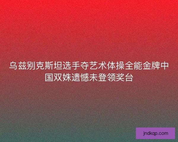 乌兹别克斯坦选手夺艺术体操全能金牌中国双姝遗憾未登领奖台