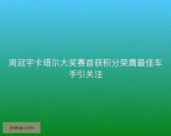 周冠宇卡塔尔大奖赛首获积分荣膺最佳车手引关注