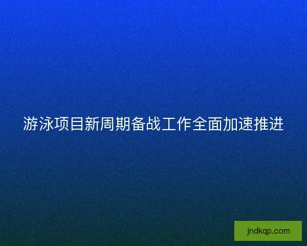 游泳项目新周期备战工作全面加速推进