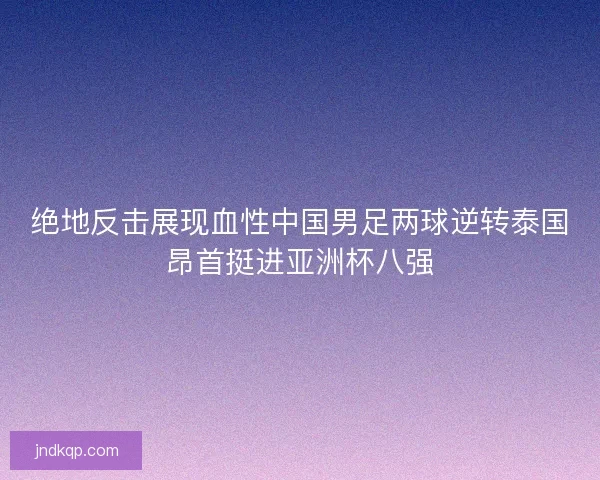 绝地反击展现血性中国男足两球逆转泰国昂首挺进亚洲杯八强