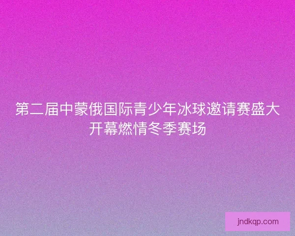 第二届中蒙俄国际青少年冰球邀请赛盛大开幕燃情冬季赛场 第二届中蒙俄国际青少年冰球邀请赛盛大开幕燃情冬季赛场