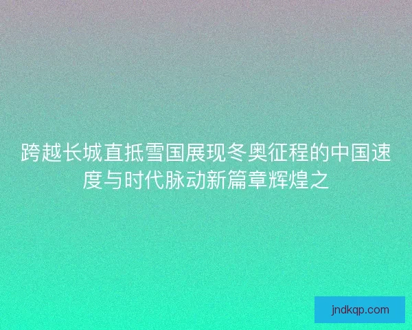跨越长城直抵雪国展现冬奥征程的中国速度与时代脉动新篇章辉煌之 跨越长城直抵雪国展现冬奥征程的中国速度与时代脉动新篇章辉煌之