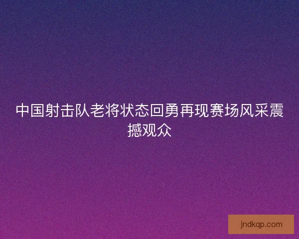中国射击队老将状态回勇再现赛场风采震撼观众 中国射击队老将状态回勇再现赛场风采震撼观众