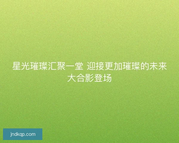 星光璀璨汇聚一堂 迎接更加璀璨的未来大合影登场 星光璀璨汇聚一堂 迎接更加璀璨的未来大合影登场