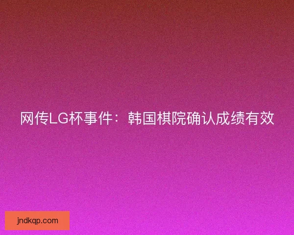 网传LG杯事件:韩国棋院确认成绩有效 网传LG杯事件:韩国棋院确认成绩有效