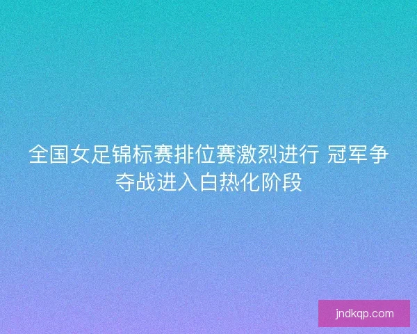 全国女足锦标赛排位赛激烈进行 冠军争夺战进入白热化阶段