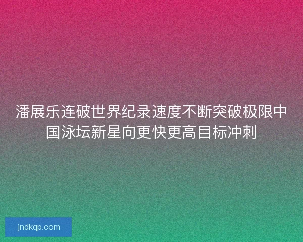 潘展乐连破世界纪录速度不断突破极限中国泳坛新星向更快更高目标冲刺