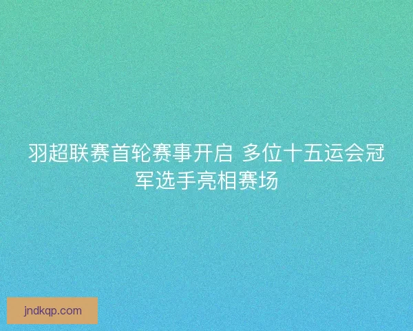 羽超联赛首轮赛事开启 多位十五运会冠军选手亮相赛场