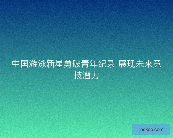 中国游泳新星勇破青年纪录 展现未来竞技潜力