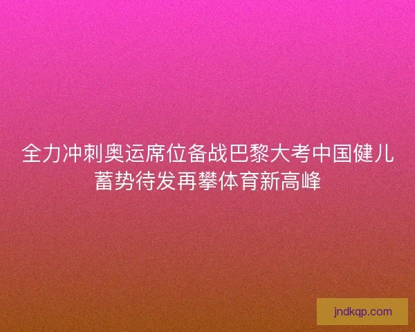 全力冲刺奥运席位备战巴黎大考中国健儿蓄势待发再攀体育新高峰