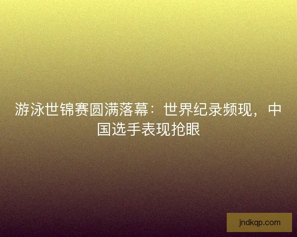 游泳世锦赛圆满落幕：世界纪录频现，中国选手表现抢眼
