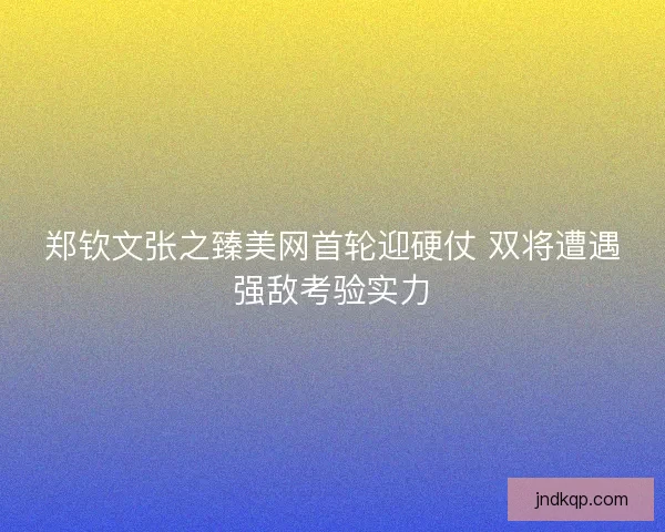 郑钦文张之臻美网首轮迎硬仗 双将遭遇强敌考验实力