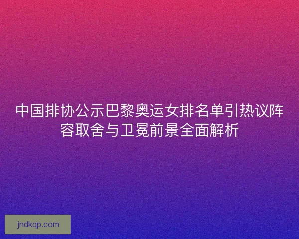 中国排协公示巴黎奥运女排名单引热议阵容取舍与卫冕前景全面解析 中国排协公示巴黎奥运女排名单引热议阵容取舍与卫冕前景全面解析