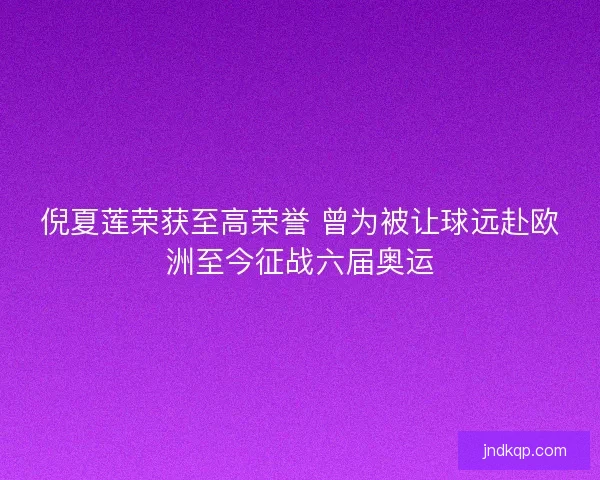 倪夏莲荣获至高荣誉 曾为被让球远赴欧洲至今征战六届奥运