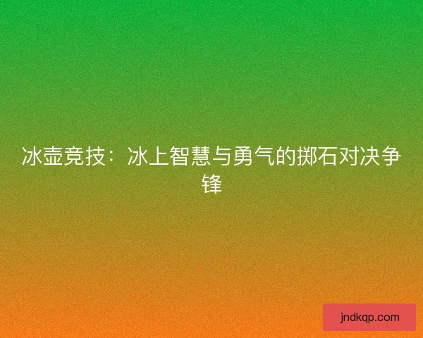 冰壶竞技:冰上智慧与勇气的掷石对决争锋 冰壶竞技:冰上智慧与勇气的掷石对决争锋